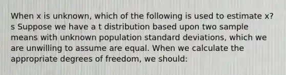 When x is unknown, which of the following is used to estimate x? s Suppose we have a t distribution based upon two sample means with unknown population <a href='https://www.questionai.com/knowledge/kqGUr1Cldy-standard-deviation' class='anchor-knowledge'>standard deviation</a>s, which we are unwilling to assume are equal. When we calculate the appropriate degrees of freedom, we should: