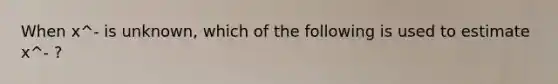 When x^- is unknown, which of the following is used to estimate x^- ?