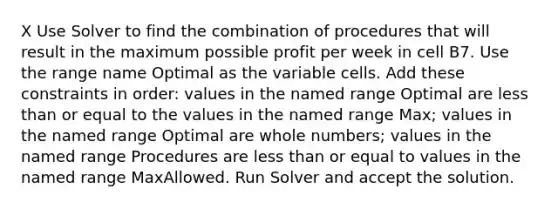 X Use Solver to find the combination of procedures that will result in the maximum possible profit per week in cell B7. Use the range name Optimal as the variable cells. Add these constraints in order: values in the named range Optimal are less than or equal to the values in the named range Max; values in the named range Optimal are whole numbers; values in the named range Procedures are less than or equal to values in the named range MaxAllowed. Run Solver and accept the solution.