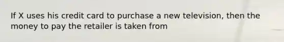 If X uses his credit card to purchase a new television, then the money to pay the retailer is taken from