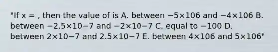 "If x = , then the value of is A. between −5×106 and −4×106 B. between −2.5×10−7 and −2×10−7 C. equal to −100 D. between 2×10−7 and 2.5×10−7 E. between 4×106 and 5×106"