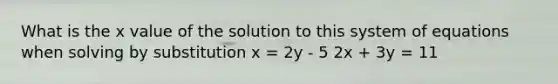 What is the x value of the solution to this system of equations when solving by substitution x = 2y - 5 2x + 3y = 11