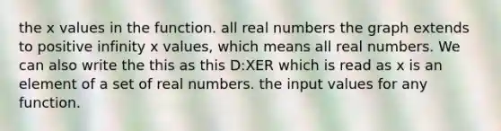 the x values in the function. all real numbers the graph extends to positive infinity x values, which means all real numbers. We can also write the this as this D:XER which is read as x is an element of a set of real numbers. the input values for any function.