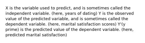 X is the variable used to predict, and is sometimes called the independent variable. (here, years of dating) Y is the observed value of the predicted variable, and is sometimes called the dependent variable. (here, marital satisfaction scores) Y'(y prime) is the predicted value of the dependent variable. (here, predicted marital satisfaction)