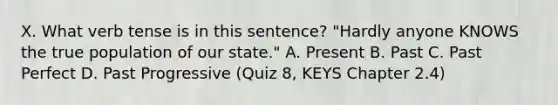 X. What verb tense is in this sentence? "Hardly anyone KNOWS the true population of our state." A. Present B. Past C. Past Perfect D. Past Progressive (Quiz 8, KEYS Chapter 2.4)