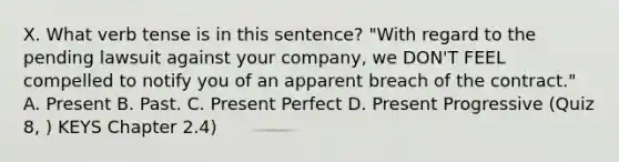 X. What verb tense is in this sentence? "With regard to the pending lawsuit against your company, we DON'T FEEL compelled to notify you of an apparent breach of the contract." A. Present B. Past. C. Present Perfect D. Present Progressive (Quiz 8, ) KEYS Chapter 2.4)