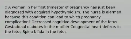 x A woman in her first trimester of pregnancy has just been diagnosed with acquired hypothyroidism. The nurse is alarmed because this condition can lead to which pregnancy complication? Decreased cognitive development of the fetus Gestational diabetes in the mother Congenital heart defects in the fetus Spina bifida in the fetus