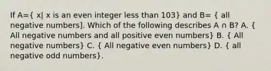 If A=( x| x is an even integer less than 103) and B= ( all negative numbers]. Which of the following describes A ∩ B? A. { All negative numbers and all positive even numbers) B. ( All negative numbers) C. ( All negative even numbers) D. ( all negative odd numbers).