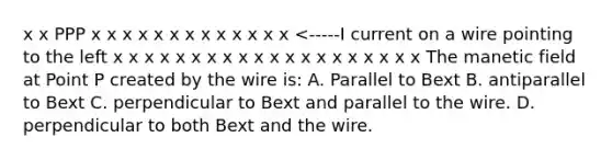 x x PPP x x x x x x x x x x x x x <-----I current on a wire pointing to the left x x x x x x x x x x x x x x x x x x x x The manetic field at Point P created by the wire is: A. Parallel to Bext B. antiparallel to Bext C. perpendicular to Bext and parallel to the wire. D. perpendicular to both Bext and the wire.