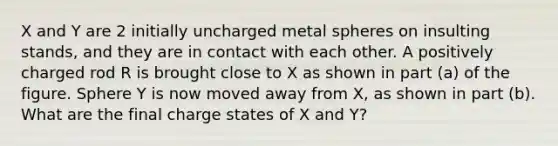 X and Y are 2 initially uncharged metal spheres on insulting stands, and they are in contact with each other. A positively charged rod R is brought close to X as shown in part (a) of the figure. Sphere Y is now moved away from X, as shown in part (b). What are the final charge states of X and Y?