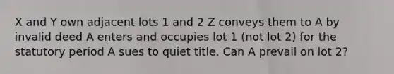 X and Y own adjacent lots 1 and 2 Z conveys them to A by invalid deed A enters and occupies lot 1 (not lot 2) for the statutory period A sues to quiet title. Can A prevail on lot 2?