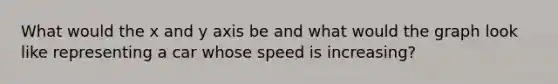 What would the x and y axis be and what would the graph look like representing a car whose speed is increasing?