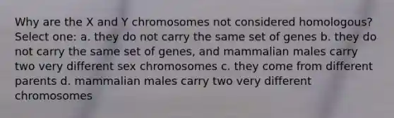 Why are the X and Y chromosomes not considered homologous? Select one: a. they do not carry the same set of genes b. they do not carry the same set of genes, and mammalian males carry two very different sex chromosomes c. they come from different parents d. mammalian males carry two very different chromosomes