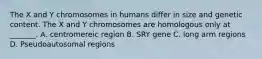 The X and Y chromosomes in humans differ in size and genetic content. The X and Y chromosomes are homologous only at _______. A. centromereic region B. SRY gene C. long arm regions D. Pseudoautosomal regions