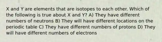 X and Y are elements that are isotopes to each other. Which of the following is true about X and Y? A) They have different numbers of neutrons B) They will have different locations on <a href='https://www.questionai.com/knowledge/kIrBULvFQz-the-periodic-table' class='anchor-knowledge'>the periodic table</a> C) They have different numbers of protons D) They will have different numbers of electrons