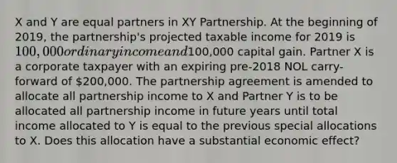 X and Y are equal partners in XY Partnership. At the beginning of 2019, the partnership's projected taxable income for 2019 is 100,000 ordinary income and100,000 capital gain. Partner X is a corporate taxpayer with an expiring pre-2018 NOL carry-forward of 200,000. The partnership agreement is amended to allocate all partnership income to X and Partner Y is to be allocated all partnership income in future years until total income allocated to Y is equal to the previous special allocations to X. Does this allocation have a substantial economic effect?