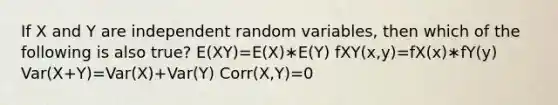 If X and Y are independent random variables, then which of the following is also true? E(XY)=E(X)∗E(Y) fXY(x,y)=fX(x)∗fY(y) Var(X+Y)=Var(X)+Var(Y) Corr(X,Y)=0