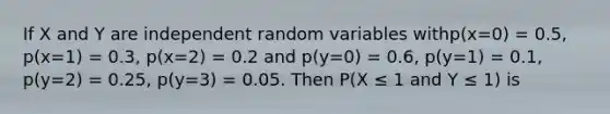 If X and Y are independent random variables withp(x=0) = 0.5, p(x=1) = 0.3, p(x=2) = 0.2 and p(y=0) = 0.6, p(y=1) = 0.1, p(y=2) = 0.25, p(y=3) = 0.05. Then P(X ≤ 1 and Y ≤ 1) is