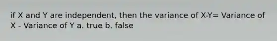 if X and Y are independent, then the variance of X-Y= Variance of X - Variance of Y a. true b. false