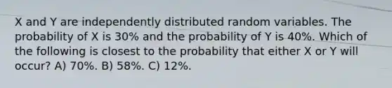 X and Y are independently distributed random variables. The probability of X is 30% and the probability of Y is 40%. Which of the following is closest to the probability that either X or Y will occur? A) 70%. B) 58%. C) 12%.