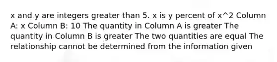 x and y are integers <a href='https://www.questionai.com/knowledge/ktgHnBD4o3-greater-than' class='anchor-knowledge'>greater than</a> 5. x is y percent of x^2 Column A: x Column B: 10 The quantity in Column A is greater The quantity in Column B is greater The two quantities are equal The relationship cannot be determined from the information given