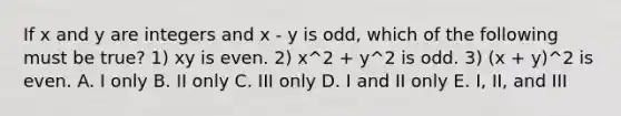 If x and y are integers and x - y is odd, which of the following must be true? 1) xy is even. 2) x^2 + y^2 is odd. 3) (x + y)^2 is even. A. I only B. II only C. III only D. I and II only E. I, II, and III