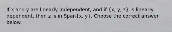 If x and y are linearly​ independent, and if ​(x​, y​, z​) is linearly​ dependent, then z is in ​Span(x​, y​). Choose the correct answer below.