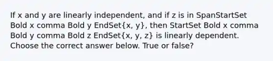 If x and y are linearly​ independent, and if z is in SpanStartSet Bold x comma Bold y EndSet(x, y)​, then StartSet Bold x comma Bold y comma Bold z EndSet(x, y, z) is linearly dependent. Choose the correct answer below. True or false?