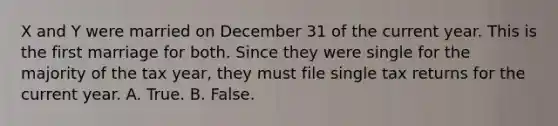 X and Y were married on December 31 of the current year. This is the first marriage for both. Since they were single for the majority of the tax year, they must file single tax returns for the current year. A. True. B. False.