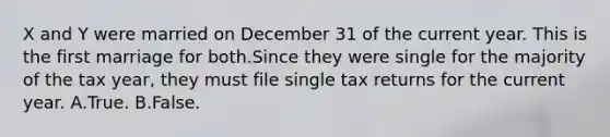 X and Y were married on December 31 of the current year. This is the first marriage for both.Since they were single for the majority of the tax year, they must file single tax returns for the current year. A.True. B.False.