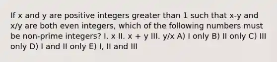 If x and y are positive integers greater than 1 such that x-y and x/y are both even integers, which of the following numbers must be non-prime integers? I. x II. x + y III. y/x A) I only B) II only C) III only D) I and II only E) I, II and III