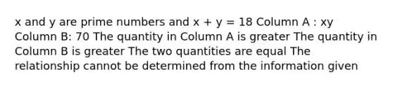 x and y are prime numbers and x + y = 18 Column A : xy Column B: 70 The quantity in Column A is greater The quantity in Column B is greater The two quantities are equal The relationship cannot be determined from the information given