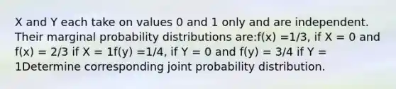 X and Y each take on values 0 and 1 only and are independent. Their marginal probability distributions are:f(x) =1/3, if X = 0 and f(x) = 2/3 if X = 1f(y) =1/4, if Y = 0 and f(y) = 3/4 if Y = 1Determine corresponding joint probability distribution.