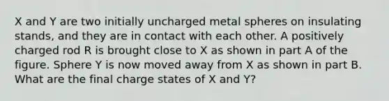 X and Y are two initially uncharged metal spheres on insulating stands, and they are in contact with each other. A positively charged rod R is brought close to X as shown in part A of the figure. Sphere Y is now moved away from X as shown in part B. What are the final charge states of X and Y?