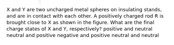 X and Y are two uncharged metal spheres on insulating stands, and are in contact with each other. A positively charged rod R is brought close to X as shown in the figure. What are the final charge states of X and Y, respectively? positive and neutral neutral and positive negative and positive neutral and neutral