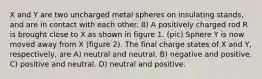 X and Y are two uncharged metal spheres on insulating stands, and are in contact with each other. 8) A positively charged rod R is brought close to X as shown in figure 1. (pic) Sphere Y is now moved away from X (figure 2). The final charge states of X and Y, respectively, are A) neutral and neutral. B) negative and positive. C) positive and neutral. D) neutral and positive.