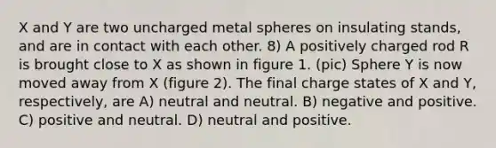 X and Y are two uncharged metal spheres on insulating stands, and are in contact with each other. 8) A positively charged rod R is brought close to X as shown in figure 1. (pic) Sphere Y is now moved away from X (figure 2). The final charge states of X and Y, respectively, are A) neutral and neutral. B) negative and positive. C) positive and neutral. D) neutral and positive.