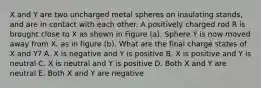 X and Y are two uncharged metal spheres on insulating stands, and are in contact with each other. A positively charged rod R is brought close to X as shown in Figure (a). Sphere Y is now moved away from X, as in figure (b). What are the final charge states of X and Y? A. X is negative and Y is positive B. X is positive and Y is neutral C. X is neutral and Y is positive D. Both X and Y are neutral E. Both X and Y are negative