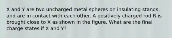 X and Y are two uncharged metal spheres on insulating stands, and are in contact with each other. A positively charged rod R is brought close to X as shown in the figure. What are the final charge states if X and Y?