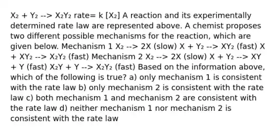 X₂ + Y₂ --> X₂Y₂ rate= k [X₂] A reaction and its experimentally determined rate law are represented above. A chemist proposes two different possible mechanisms for the reaction, which are given below. Mechanism 1 X₂ --> 2X (slow) X + Y₂ --> XY₂ (fast) X + XY₂ --> X₂Y₂ (fast) Mechanism 2 X₂ --> 2X (slow) X + Y₂ --> XY + Y (fast) X₂Y + Y --> X₂Y₂ (fast) Based on the information above, which of the following is true? a) only mechanism 1 is consistent with the rate law b) only mechanism 2 is consistent with the rate law c) both mechanism 1 and mechanism 2 are consistent with the rate law d) neither mechanism 1 nor mechanism 2 is consistent with the rate law