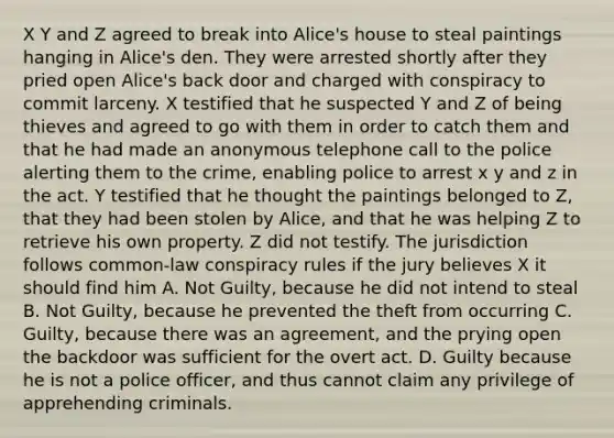 X Y and Z agreed to break into Alice's house to steal paintings hanging in Alice's den. They were arrested shortly after they pried open Alice's back door and charged with conspiracy to commit larceny. X testified that he suspected Y and Z of being thieves and agreed to go with them in order to catch them and that he had made an anonymous telephone call to the police alerting them to the crime, enabling police to arrest x y and z in the act. Y testified that he thought the paintings belonged to Z, that they had been stolen by Alice, and that he was helping Z to retrieve his own property. Z did not testify. The jurisdiction follows common-law conspiracy rules if the jury believes X it should find him A. Not Guilty, because he did not intend to steal B. Not Guilty, because he prevented the theft from occurring C. Guilty, because there was an agreement, and the prying open the backdoor was sufficient for the overt act. D. Guilty because he is not a police officer, and thus cannot claim any privilege of apprehending criminals.