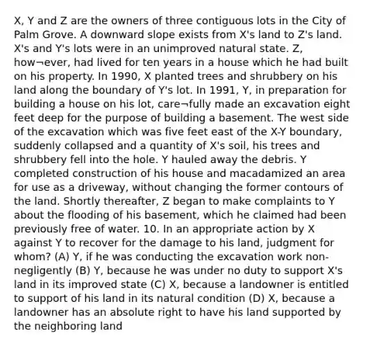 X, Y and Z are the owners of three contiguous lots in the City of Palm Grove. A downward slope exists from X's land to Z's land. X's and Y's lots were in an unimproved natural state. Z, how¬ever, had lived for ten years in a house which he had built on his property. In 1990, X planted trees and shrubbery on his land along the boundary of Y's lot. In 1991, Y, in preparation for building a house on his lot, care¬fully made an excavation eight feet deep for the purpose of building a basement. The west side of the excavation which was five feet east of the X-Y boundary, suddenly collapsed and a quantity of X's soil, his trees and shrubbery fell into the hole. Y hauled away the debris. Y completed construction of his house and macadamized an area for use as a driveway, without changing the former contours of the land. Shortly thereafter, Z began to make complaints to Y about the flooding of his basement, which he claimed had been previously free of water. 10. In an appropriate action by X against Y to recover for the damage to his land, judgment for whom? (A) Y, if he was conducting the excavation work non-negligently (B) Y, because he was under no duty to support X's land in its improved state (C) X, because a landowner is entitled to support of his land in its natural condition (D) X, because a landowner has an absolute right to have his land supported by the neighboring land