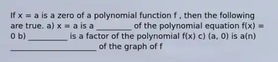 If x = a is a zero of a polynomial function f , then the following are true. a) x = a is a _________ of the polynomial equation f(x) = 0 b) __________ is a factor of the polynomial f(x) c) (a, 0) is a(n) ______________________ of the graph of f