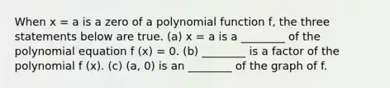 When x = a is a zero of a <a href='https://www.questionai.com/knowledge/kPn5WBgRmA-polynomial-function' class='anchor-knowledge'>polynomial function</a> f, the three statements below are true. (a) x = a is a ________ of the polynomial equation f (x) = 0. (b) ________ is a factor of the polynomial f (x). (c) (a, 0) is an ________ of the graph of f.