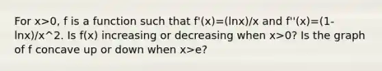 For x>0, f is a function such that f'(x)=(lnx)/x and f''(x)=(1-lnx)/x^2. Is f(x) increasing or decreasing when x>0? Is the graph of f concave up or down when x>e?