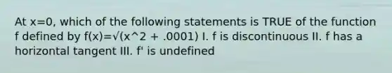 At x=0, which of the following statements is TRUE of the function f defined by f(x)=√(x^2 + .0001) I. f is discontinuous II. f has a horizontal tangent III. f' is undefined