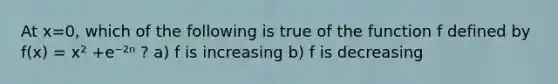 At x=0, which of the following is true of the function f defined by f(x) = x² +e⁻²ⁿ ? a) f is increasing b) f is decreasing