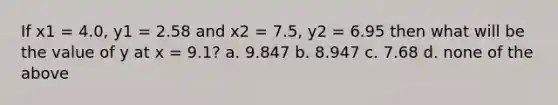 If x1 = 4.0, y1 = 2.58 and x2 = 7.5, y2 = 6.95 then what will be the value of y at x = 9.1? a. 9.847 b. 8.947 c. 7.68 d. none of the above