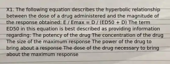 X1. The following equation describes the hyperbolic relationship between the dose of a drug administered and the magnitude of the response obtained: E / Emax = D / (ED50 + D) The term ED50 in this equation is best described as providing information regarding: The potency of the drug The concentration of the drug The size of the maximum response The power of the drug to bring about a response The dose of the drug necessary to bring about the maximum response