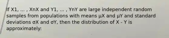 If X1, ... , XnX and Y1, ... , YnY are large independent random samples from populations with means μX and μY and <a href='https://www.questionai.com/knowledge/kqGUr1Cldy-standard-deviation' class='anchor-knowledge'>standard deviation</a>s σX and σY, then the distribution of X - Y is approximately: